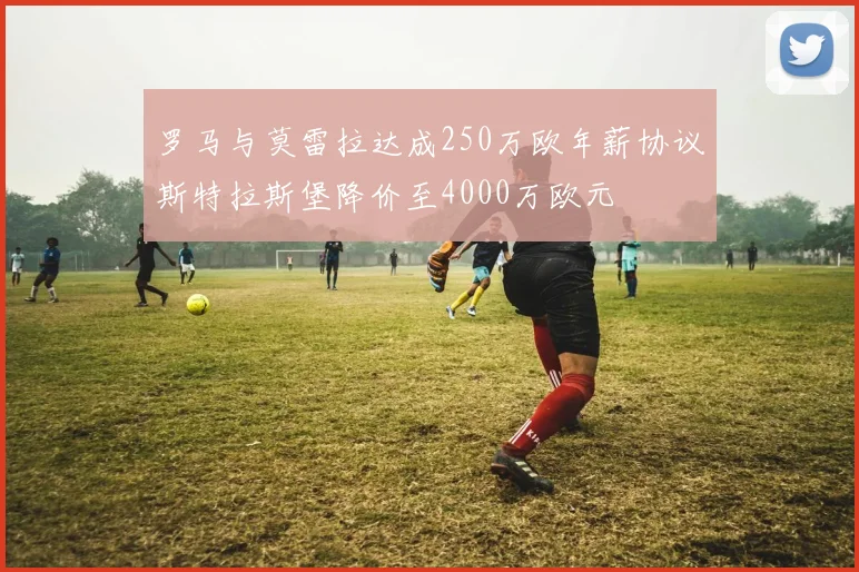 罗马与莫雷拉达成250万欧年薪协议斯特拉斯堡降价至4000万欧元
