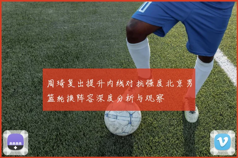 周琦复出提升内线对抗强度北京男篮轮换阵容深度分析与观察