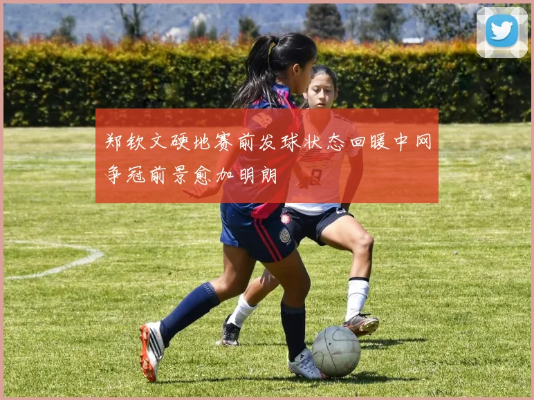 郑钦文硬地赛前发球状态回暖中网争冠前景愈加明朗
