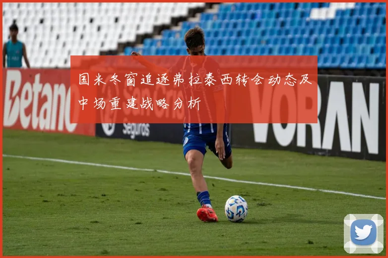 国米冬窗追逐弗拉泰西转会动态及中场重建战略分析