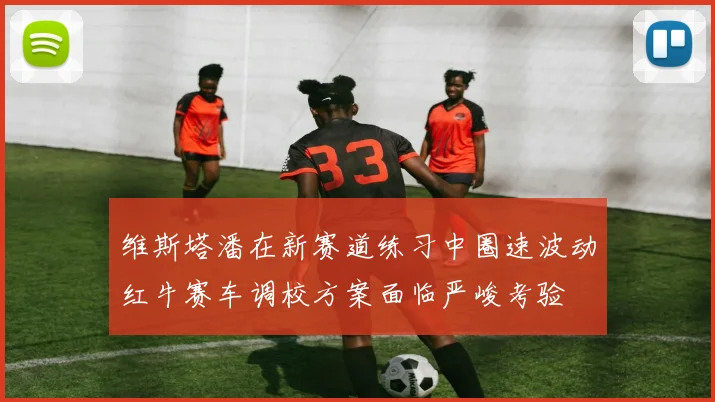 维斯塔潘在新赛道练习中圈速波动红牛赛车调校方案面临严峻考验