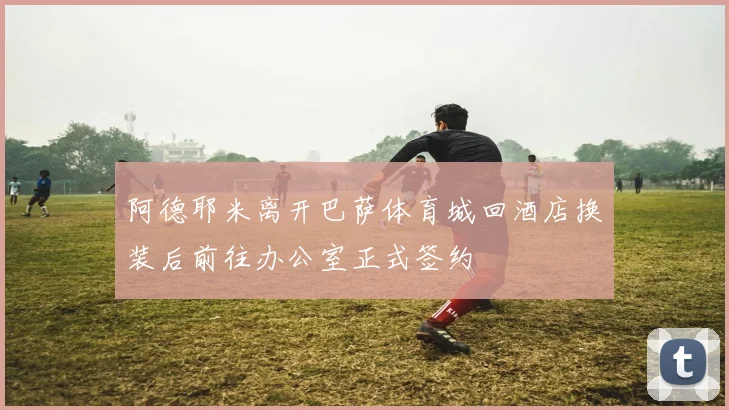 阿德耶米离开巴萨体育城回酒店换装后前往办公室正式签约