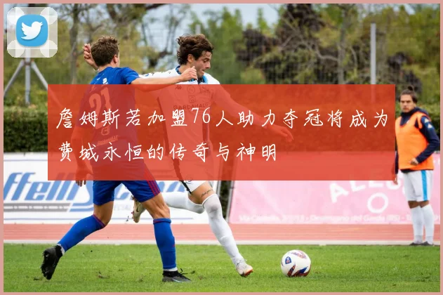 詹姆斯若加盟76人助力夺冠将成为费城永恒的传奇与神明