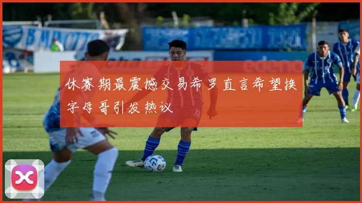 休赛期最震撼交易希罗直言希望换字母哥引发热议