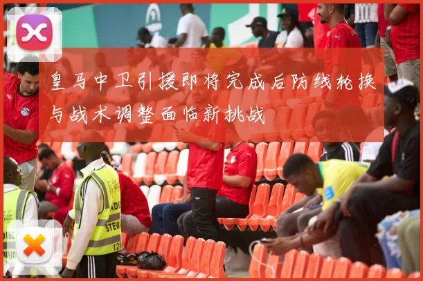 皇马中卫引援即将完成后防线轮换与战术调整面临新挑战