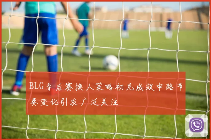 BLG季后赛换人策略初见成效中路节奏变化引发广泛关注
