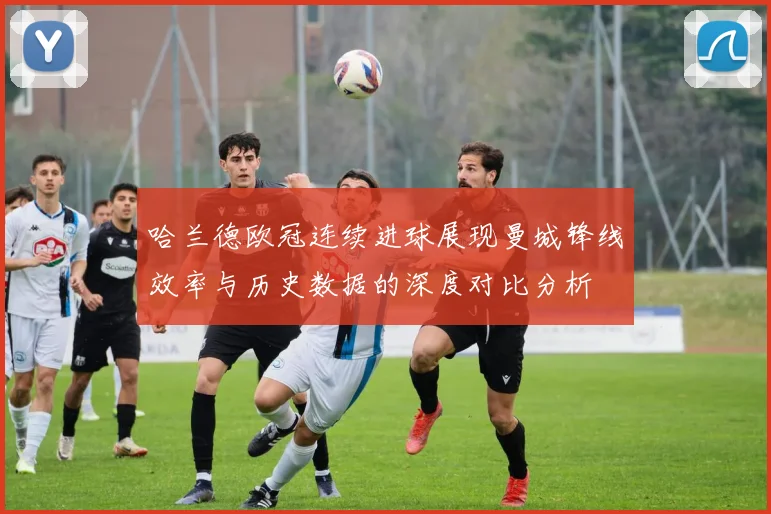 哈兰德欧冠连续进球展现曼城锋线效率与历史数据的深度对比分析